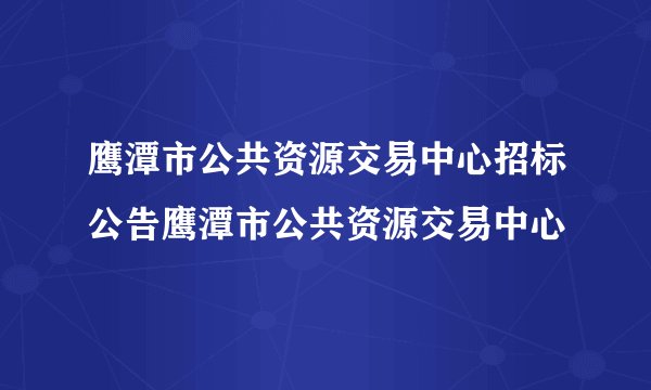 鹰潭市公共资源交易中心招标公告鹰潭市公共资源交易中心