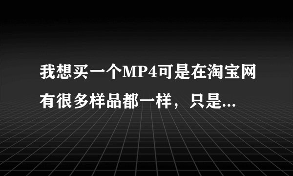 我想买一个MP4可是在淘宝网有很多样品都一样，只是价格不同，我怎么选才正确哦
