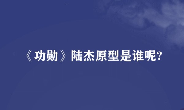 《功勋》陆杰原型是谁呢?