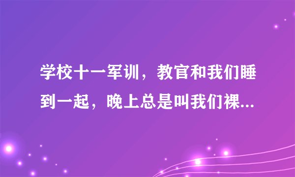 学校十一军训，教官和我们睡到一起，晚上总是叫我们裸睡，有的人害羞他说都是男的，怕什么，他是不是有病