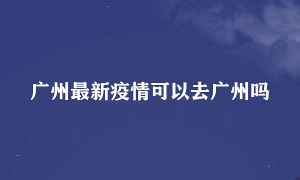 广州最新疫情可以去广州吗