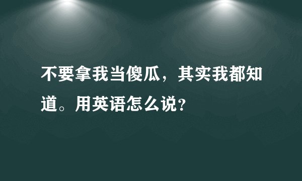 不要拿我当傻瓜，其实我都知道。用英语怎么说？