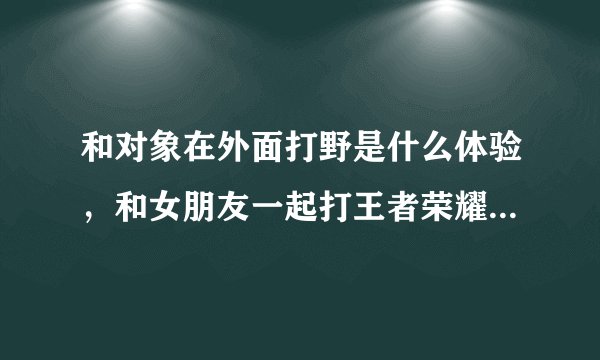 和对象在外面打野是什么体验，和女朋友一起打王者荣耀是怎样的体验？
