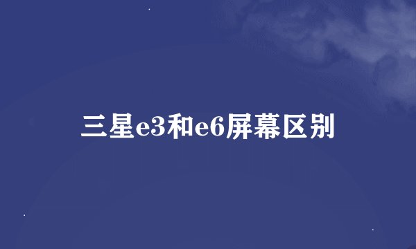 三星e3和e6屏幕区别