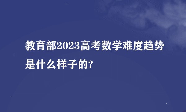 教育部2023高考数学难度趋势是什么样子的?