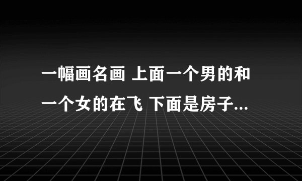 一幅画名画 上面一个男的和一个女的在飞 下面是房子那幅画叫什么名字？？
