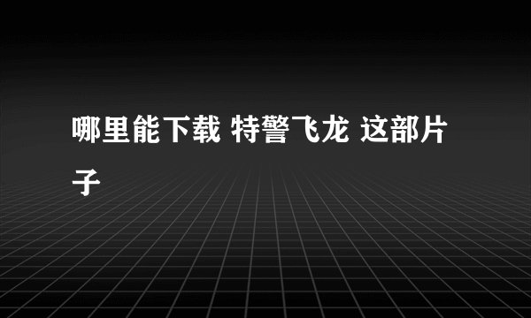 哪里能下载 特警飞龙 这部片子