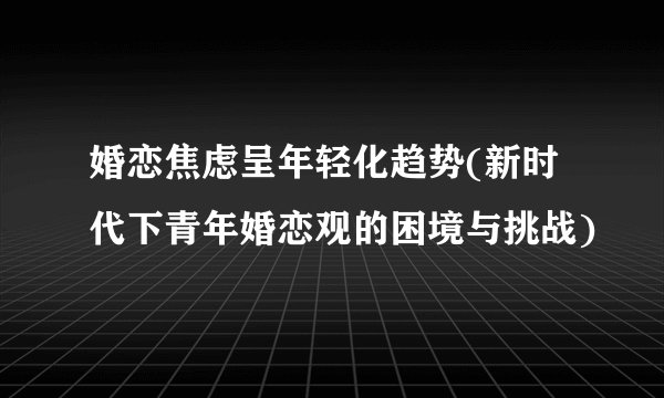 婚恋焦虑呈年轻化趋势(新时代下青年婚恋观的困境与挑战)