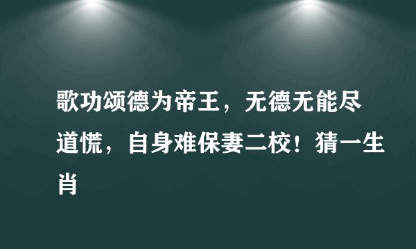 歌功颂德为帝王，无德无能尽道慌，自身难保妻二校！猜一生肖