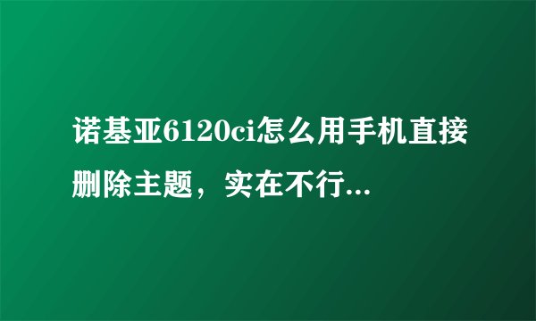 诺基亚6120ci怎么用手机直接删除主题，实在不行用电脑也行，确实有用的