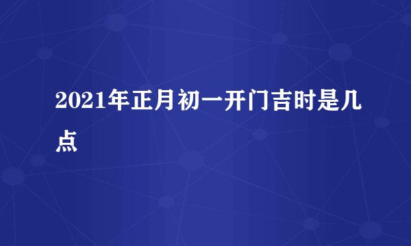 2021年正月初一开门吉时是几点