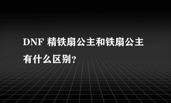 DNF 精铁扇公主和铁扇公主 有什么区别？