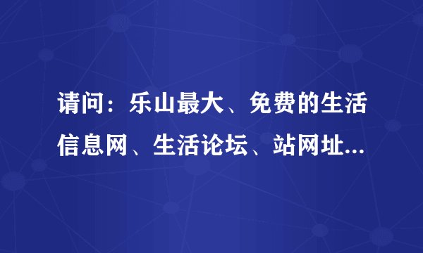 请问：乐山最大、免费的生活信息网、生活论坛、站网址是多少谢谢！！
