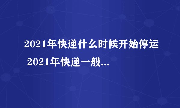2021年快递什么时候开始停运 2021年快递一般什么时候停运