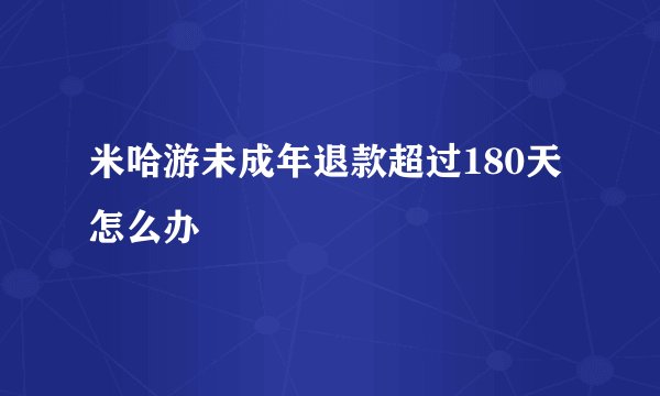 米哈游未成年退款超过180天怎么办