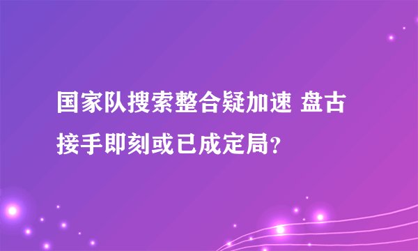 国家队搜索整合疑加速 盘古接手即刻或已成定局？