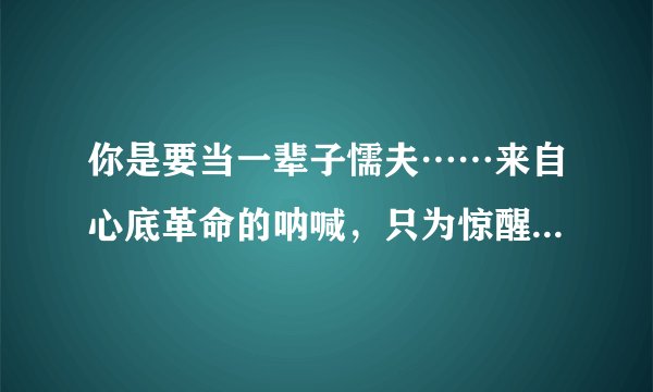 你是要当一辈子懦夫……来自心底革命的呐喊，只为惊醒少数人 这句话出自哪里