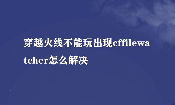 穿越火线不能玩出现cffilewatcher怎么解决