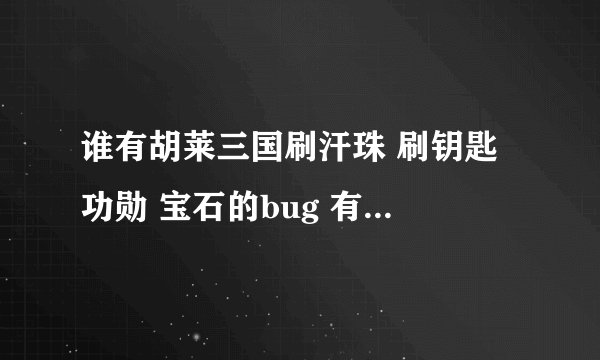 谁有胡莱三国刷汗珠 刷钥匙 功勋 宝石的bug 有的请发到250399486@qq.com 谢谢
