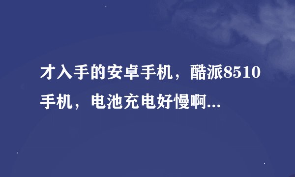 才入手的安卓手机，酷派8510手机，电池充电好慢啊，怎么回事？