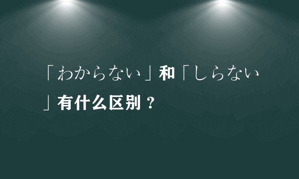「わからない」和「しらない」有什么区别 ?
