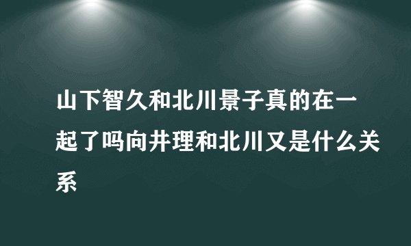 山下智久和北川景子真的在一起了吗向井理和北川又是什么关系