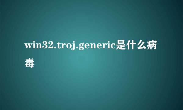 win32.troj.generic是什么病毒