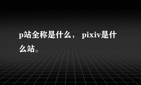 p站全称是什么， pixiv是什么站。