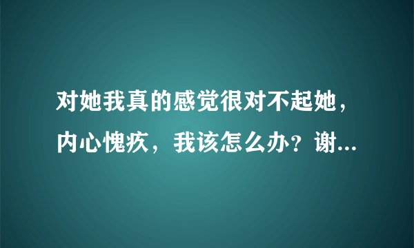 对她我真的感觉很对不起她，内心愧疚，我该怎么办？谢谢了，大神帮忙啊