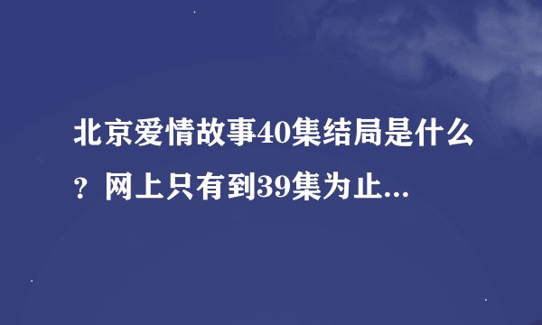北京爱情故事40集结局是什么？网上只有到39集为止，没有40集呀？