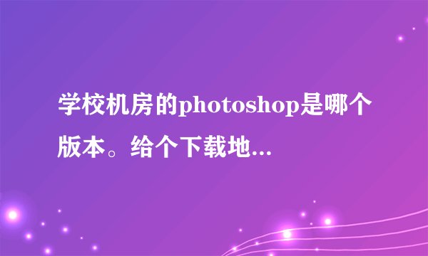 学校机房的photoshop是哪个版本。给个下载地址啊 附图，就是这版本的