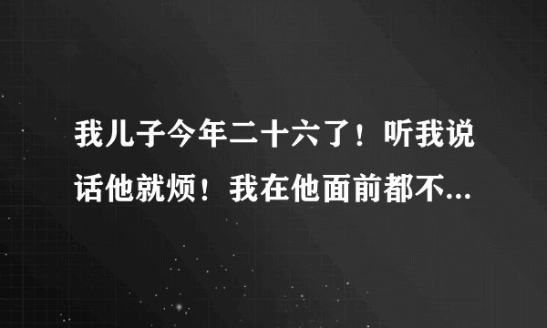 我儿子今年二十六了！听我说话他就烦！我在他面前都不感说话了！儿子大了好像妈是多余的。有时感觉心凉。