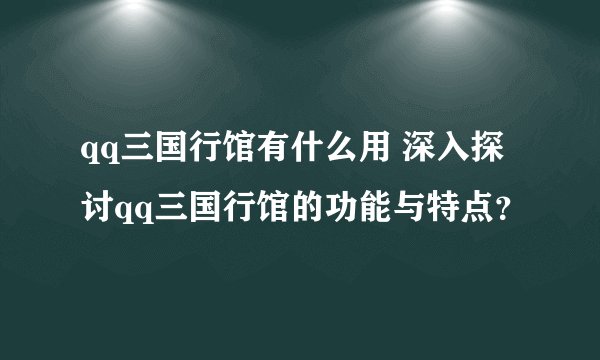 qq三国行馆有什么用 深入探讨qq三国行馆的功能与特点？