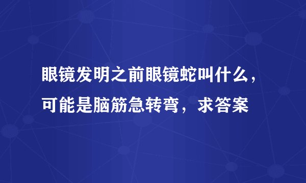 眼镜发明之前眼镜蛇叫什么，可能是脑筋急转弯，求答案