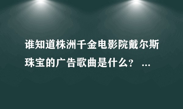 谁知道株洲千金电影院戴尔斯珠宝的广告歌曲是什么？ 或者把戴尔斯珠宝的广告歌曲都列出来也可以？谢了！