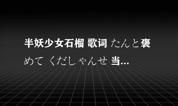 半妖少女石榴 歌词 たんと褒めて くだしゃんせ 当中 后面的くだしゃんせ 是什么用法