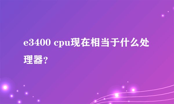 e3400 cpu现在相当于什么处理器？