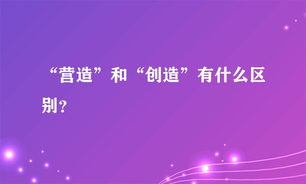“营造”和“创造”有什么区别？