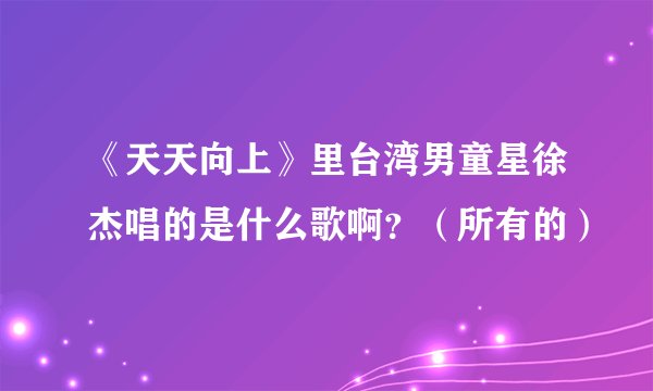 《天天向上》里台湾男童星徐杰唱的是什么歌啊？（所有的）