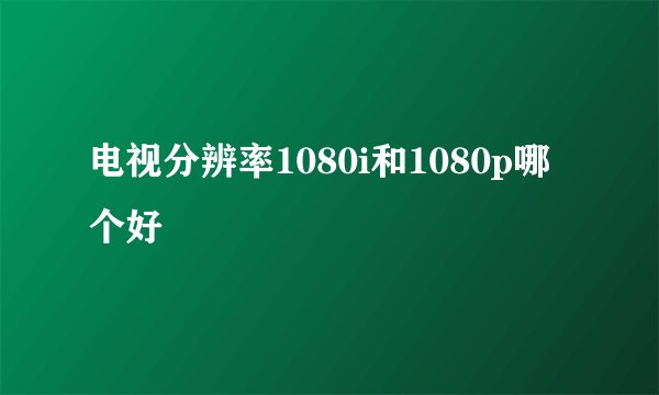 电视分辨率1080i和1080p哪个好