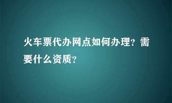 火车票代办网点如何办理？需要什么资质？