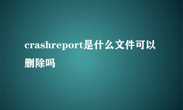 crashreport是什么文件可以删除吗