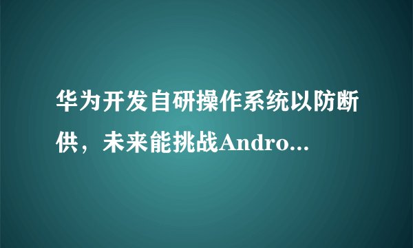 华为开发自研操作系统以防断供，未来能挑战Android和iOS吗？