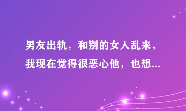 男友出轨，和别的女人乱来，我现在觉得很恶心他，也想换个原本有点喜欢的男孩来爱，该怎么办？我要不要直