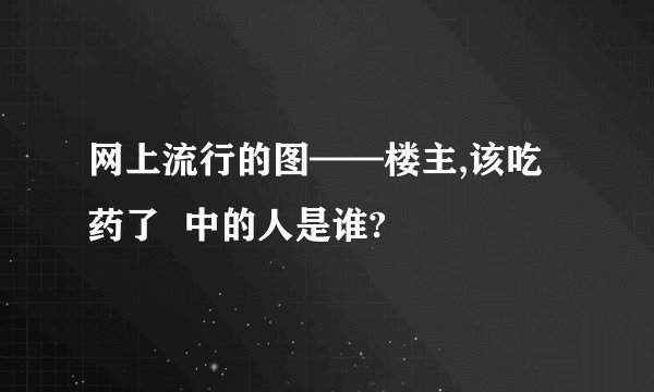 网上流行的图——楼主,该吃药了  中的人是谁?