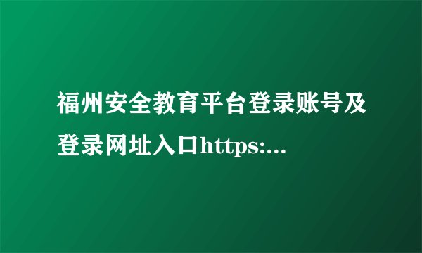 福州安全教育平台登录账号及登录网址入口https://fuzhou.xueanquan.com/