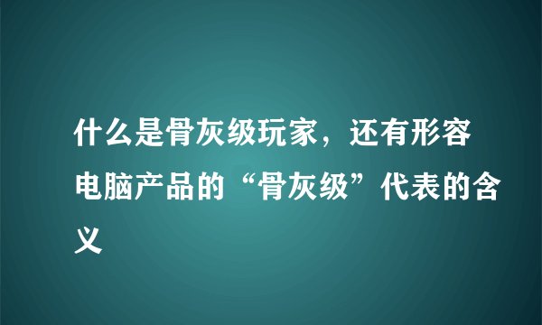 什么是骨灰级玩家，还有形容电脑产品的“骨灰级”代表的含义
