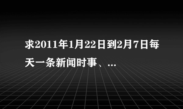 求2011年1月22日到2月7日每天一条新闻时事、字数20字左右、急急急急急急急急急急急急急急急急！！！！