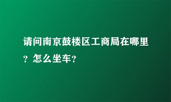 请问南京鼓楼区工商局在哪里？怎么坐车？