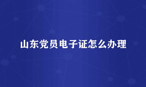 山东党员电子证怎么办理